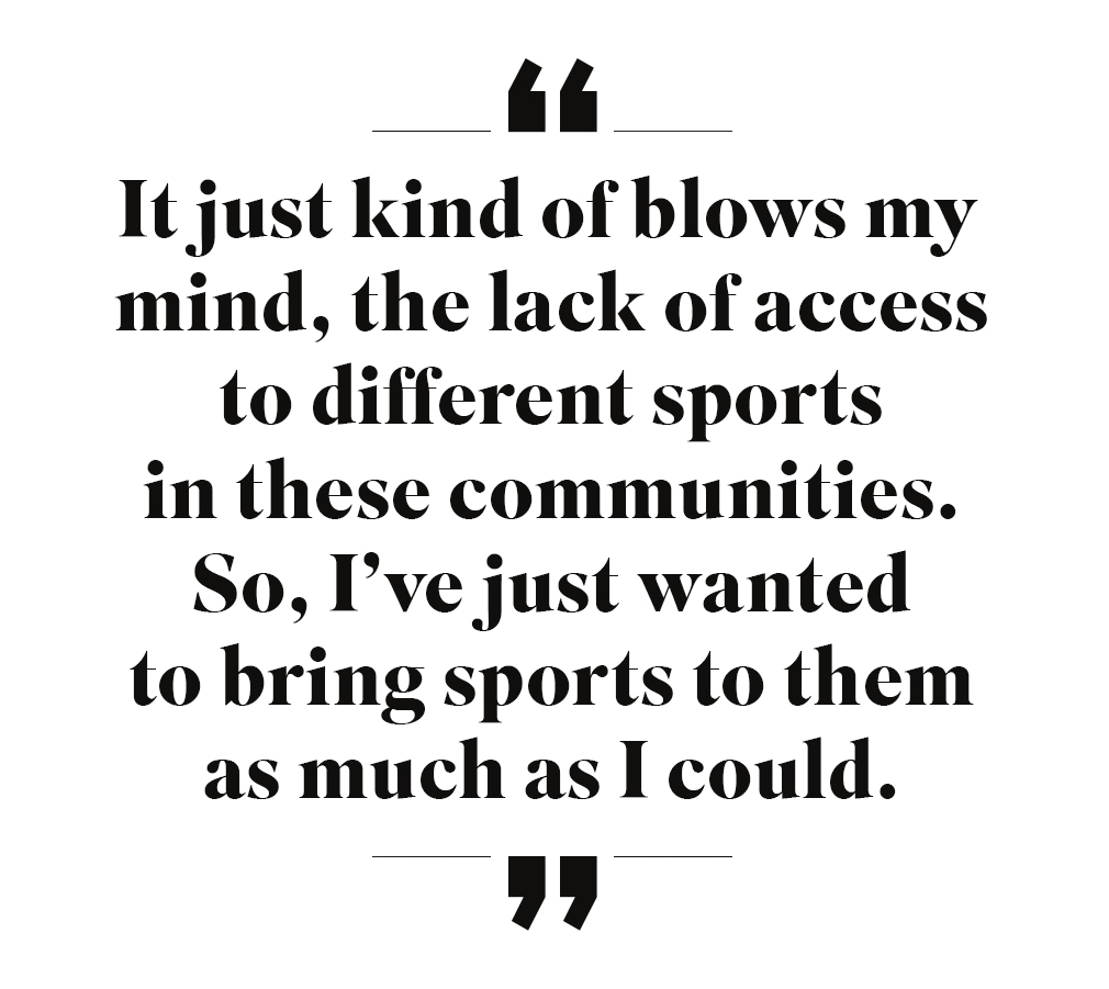 It just kind of blows my mind, the lack of access to different sports in these communities. So, I've just wanted to bring sports to them as much as I could.