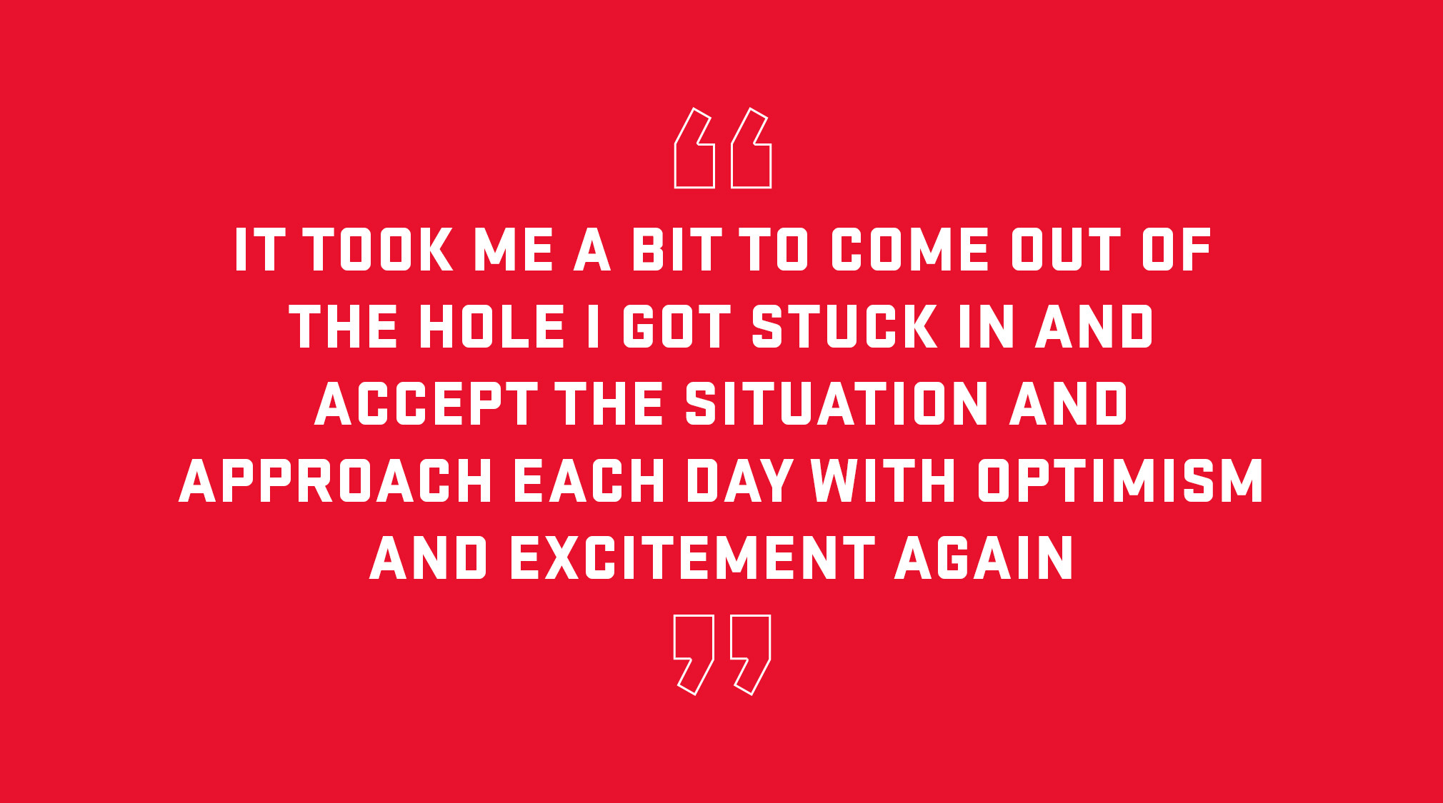 Block Quote: It took me a bit to come out of the hole I got stuck in and accept the situation and approach each day with optimism and excitement again. 