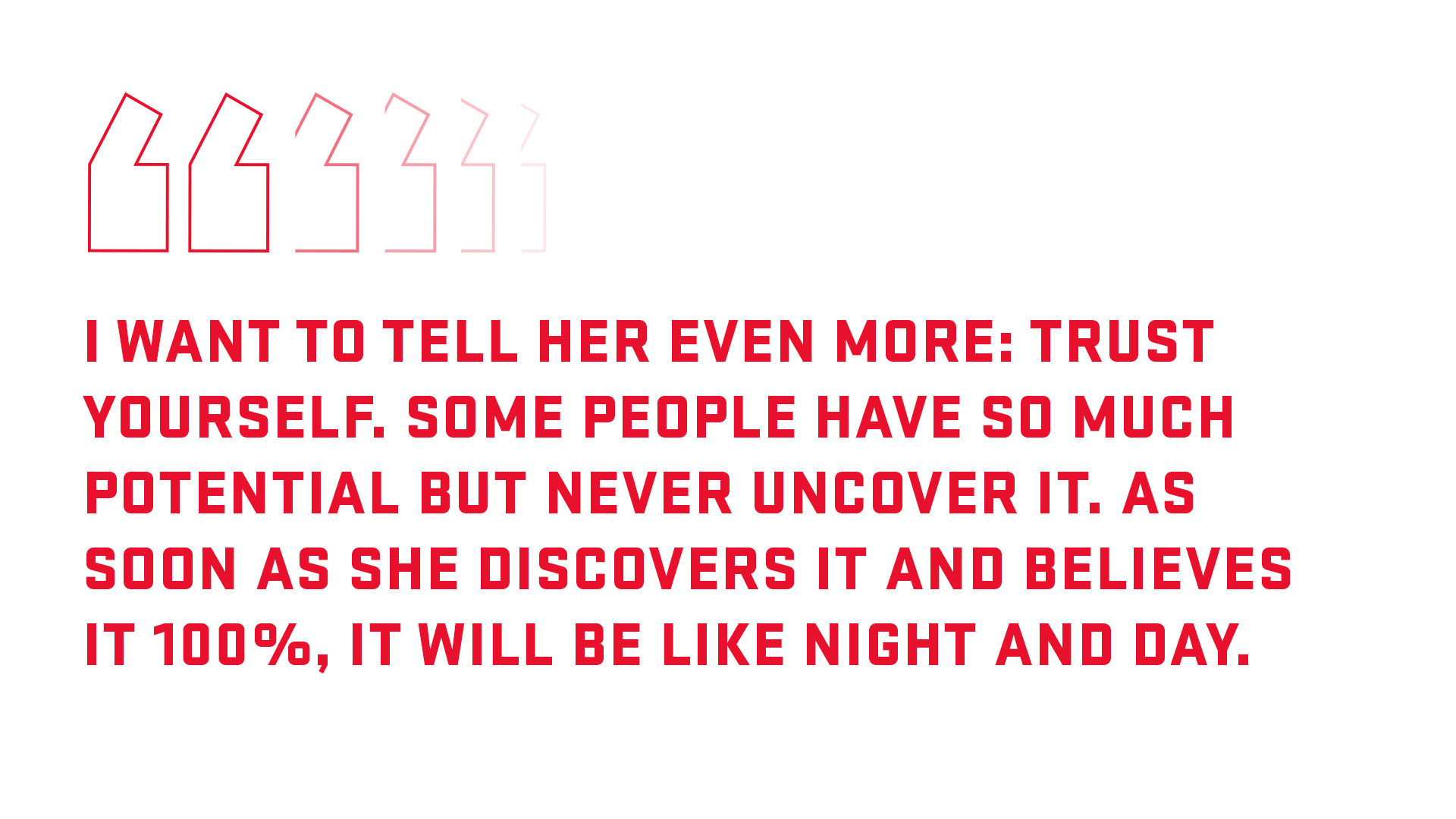 Block quote: I want to tell her even more: trust yourself. Some people have so much potential but never uncover it. As soon as she discovers it and believes it 100% it will be like night and day. 