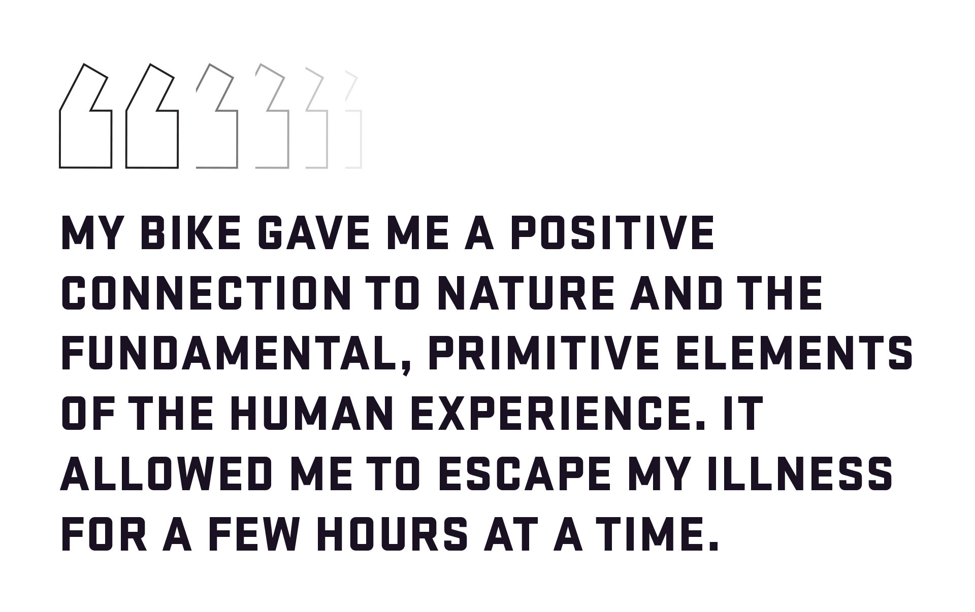 Block quote: My bike gave me a positive connection to nature and the fundamental, primitive elements of the human experience. It allowed me to escape my illness for a few hours at a time. 